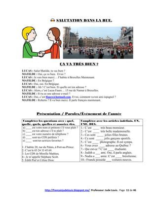 SALUTATION DANS LA RUE.




                                  ÇA VA TRÈS BIEN ?
LUCAS : Salut Matilde, tu vas bien ?
MATILDE : Oui, ça va bien. Et toi ?
LUCAS : Je vais bien merci… J’habite à Bruxelles Maintenant.
MATILDE : En Belgique ?
LUCAS : Oui, oui. En Belgique.
MATILDE : Ah ! C’est bien. Et quelle est ton adresse ?
LUCAS : Alors, c’est Lucas Faure… 15 rue de Namur à Bruxelles.
MATILDE : Et tu as une adresse e-mail ?
LUCAS : Oui, c’est lfaure@hotmail.com. Et toi, comment va ton ami espagnol ?
MATILDE : Roberto ? Il va bien merci. Il parle français maintenant.



             Présentation / Paroles/Événement de l’année
 Complétez les questions avec : quel,               Complétez avec les articles indéfinis, UN,
quelle, quels, quelles et associez –les.            UNE, DES.
a) ____ est votre nom et prénom s’il vous plaît ?   1.- C’est ____ très beau monsieur.
b) ____ est ton adresse s’il te plaît ?             2.- C’est ____ très belle mademoiselle.
c) ____ est votre numéro de téléphone ?             3.- Ces sont ____ jolies filles brunes.
d) ____ sont tes CDS préférés ?                     4.- Ce sont _____ jolis garçons sportifs.
e) ____ sont tes actrices favorites ?               5.- C’est ____ photographe. Il est sympa.
                                                    6.- Vous avez ____ adresse au Québec ?
1. J’habite 20, rue du Palais, à Port-au-Prince.
2. C’est le 03 24 33 45 69.                         7.- Qui est-ce ? C’est ____ étudiante.
3. Les CDS de Mireille Mathieu.                     8.- Judith a ___ ami. Oui, il parle anglais.
4.- Je m’appelle Stéphane Scott.                    9.- Nadia a ___ amie. C’est ____ brésilienne.
5. Édith Piaf et Céline Dion.                       10.- Franck possède ___ voitures neuves.




                    http://francaisjudelouis.blogspot.mx/ Professeur: Jude Louis. Page 11 de 46
 