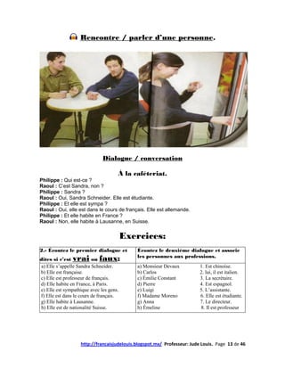 Rencontre / parler d’une personne.




                              Dialogue / conversation

                                     À la caféteriat.
Philippe : Qui est-ce ?
Raoul : C’est Sandra, non ?
Philippe : Sandra ?
Raoul : Oui, Sandra Schneider. Elle est étudiante.
Philippe : Et elle est sympa ?
Raoul : Oui, elle est dans le cours de français. Elle est allemande.
Philippe : Et elle habite en France ?
Raoul : Non, elle habite à Lausanne, en Suisse.


                                         Exercices:
2.- Écoutez le premier dialogue et          Écoutez le deuxième dialogue et associe
dites si c’est vrai       oufaux:           les personnes aux professions.
a) Elle s’appelle Sandra Schneider.         a) Monsieur Devaux           1. Est chinoise.
b) Elle est française.                      b) Carlos                    2. lui, il est italien.
c) Elle est professeur de français.         c) Émilie Constant           3. La secrétaire.
d) Elle habite en France, à Paris.          d) Pierre                    4. Est espagnol.
e) Elle est sympathique avec les gens.      e) Luigi                     5. L’assistante.
f) Elle est dans le cours de français.      f) Madame Moreno             6. Elle est étudiante.
g) Elle habite à Lausanne.                  g) Anna                      7. Le directeur.
h) Elle est de nationalité Suisse.          h) Émeline                   8. Il est professeur




                   http://francaisjudelouis.blogspot.mx/ Professeur: Jude Louis. Page 13 de 46
 
