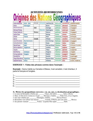 ACTIVITÉS QUOTIDIENNES




EXERCICE 1 : Faites des phrases comme dans l’exemple :

Exemple : Garou habite au Canada à Ottawa, il est canadien, il est chanteur, il
parle le français et l’anglais.

1.- _______________________________________________________________.
2.- _______________________________________________________________.
3.- _______________________________________________________________.
4.- _______________________________________________________________.
5.- _______________________________________________________________.
6.- _______________________________________________________________.


3.- Mettez les prépositions correctes : en, au, aux, à, destination géographique.
1. La sœur de Bernadette n'habite pas _______ Tokyo, elle habite _______ Italie, à Rome.
2. Marc, le frère de la victime ne vit pas ____ Mexique, il habite ____ États-Unis, à Los Angeles.
3. Son mari n'habite pas ________ Allemagne, il habite _______ Port-au-Prince.
4. Bernadette veut acheter une maison _______ Canada, à Ottawa, puis une autre ____ Mexico.
5. Ses parents viennent _________ France. La petite-fille repart ________ Haïti.




                   http://francaisjudelouis.blogspot.mx/ Professeur: Jude Louis. Page 15 de 46
 