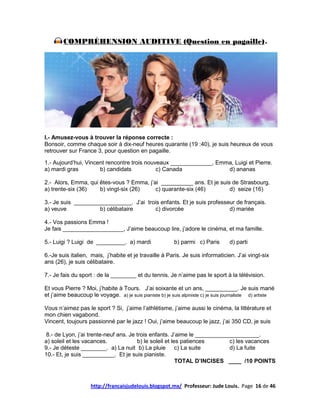 COMPRÉHENSION AUDITIVE (Question en pagaille)                                              6




I.- Amusez-vous à trouver la réponse correcte :
Bonsoir, comme chaque soir à dix-neuf heures quarante (19 :40), je suis heureux de vous
retrouver sur France 3, pour question en pagaille.

1.- Aujourd’hui, Vincent rencontre trois nouveaux _____________, Emma, Luigi et Pierre.
a) mardi gras         b) candidats           c) Canada              d) ananas

2.- Alors, Emma, qui êtes-vous ? Emma, j’ai __________ ans. Et je suis de Strasbourg.
a) trente-six (36)   b) vingt-six (26)    c) quarante-six (46)        d) seize (16)

3.- Je suis __________________. J’ai trois enfants. Et je suis professeur de français.
a) veuve            b) célibataire       c) divorcée                   d) mariée

4.- Vos passions Emma !
Je fais ___________________, J’aime beaucoup lire, j’adore le cinéma, et ma famille.

5.- Luigi ? Luigi de _________. a) mardi                  b) parmi c) Paris        d) parti

6.-Je suis italien, mais, j’habite et je travaille à Paris. Je suis informaticien. J’ai vingt-six
ans (26), je suis célibataire.

7.- Je fais du sport : de la ________ et du tennis. Je n’aime pas le sport à la télévision.

Et vous Pierre ? Moi, j’habite à Tours. J’ai soixante et un ans, __________. Je suis marié
et j’aime beaucoup le voyage. a) je suis pianiste b) je suis alpiniste c) je suis journaliste d) artiste

Vous n’aimez pas le sport ? Si, j’aime l’athlétisme, j’aime aussi le cinéma, la littérature et
mon chien vagabond.
Vincent, toujours passionné par le jazz ! Oui, j’aime beaucoup le jazz, j’ai 350 CD, je suis

 8.- de Lyon, j’ai trente-neuf ans. Je trois enfants. J’aime le ____________________.
a) soleil et les vacances.             b) le soleil et les patiences       c) les vacances
9.- Je déteste ________. a) La nuit b) La pluie c) La suite                d) La fuite
10.- Et, je suis __________. Et je suis pianiste.
                                                         TOTAL D’INCISES ____ /10 POINTS



                    http://francaisjudelouis.blogspot.mx/ Professeur: Jude Louis. Page 16 de 46
 