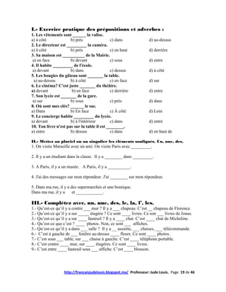 I.- Exercice pratique des prépositions et adverbes :
1. Les vêtements sont ______ la valise.
a) à côté             b) près                 c) dans              d) au-dessus
2. Le directeur est _________ la caméra.
a) â côté             b) près                 c) en haut           d) derrière
3. Sa maison est __________ de la Mairie.
 a) en face           b) devant               c) sous              d) entre
4. Il habite _________ de l'école.
 a) devant            b) dans                 c) dessus            d) à côté
5. Les bougies du gâteau sont _______ la table.
  a) au-dessus        b) à côté               c) en face           d) sur
6. Le cinéma? C'est juste _______ du théâtre.
a) devant              b) en face             c) derrière          d) entre
7. Son lycée est _______ de la gare.
 a) sur               b) sous                 c) près              d) dans
8. Où sont mes clés? ______ le sac.
a) Dans               b) En face              c) À côté            d) Loin
9. Le concierge habite _________ du lycée.
a) devant             b) à l'intérieur        c) dans              d) entre
10. Ton livre n'est pas sur la table il est ________.
a) entre              b) dessus               c) dans              d) en haut de

II.- Mettez au pluriel ou au singulier les éléments soulignés. Un, une, des.
1. On visite Marseille avec un ami. On visite Paris avec _________.

2. Il y a un étudiant dans la classe. Il y a ________ dans _________.

3. A Paris, il y a un musée. A Paris, il y a __________.

4. J'ai des messages sur mon répondeur. J'ai ________ sur mon répondeur.

5. Dans ma rue, il y a des supermarchés et une boutique.
Dans ma rue, il y a     et ____________.

III.- Complétez avec, un, une, des, le, la, l’, les.
1.- Qu’est-ce qu’il y a contre ___ mur ? Il y a ___ chapeau. C’est __ chapeau de Florence.
2.- Qu’est-ce qu’il y a sur _____ étagère ? Ce sont ____ livres. Ce son ___ livres de Jonas.
3.- Qu’est-ce qu’il y a sur ____ fauteuil ? Il y a ____ chat. C’est ____ chat de Micheline.
4.- Qu’est-ce que c’est ? ____ photos. Non, ce sont ___ affiches.
5.- Qu’est-ce qu’il y a dans ___ salle ? Il y a __ assiette, ___ chaises, ___ télécommande.
6.- C’est à gauche de ___ fenêtre au-dessus ____ fleurs. Ce sont ____ photos.
7.- C’est sous ___ table, sur ___ chaise à gauche. C’est ____ téléphone portable.
8.- C’est contre ____ mur, sur ____ étagères. Ce sont ____ livres.
9.- C’est entre ____ fauteuil sous ___ affiche. C’est ____ blouson.




                   http://francaisjudelouis.blogspot.mx/ Professeur: Jude Louis. Page 19 de 46
 