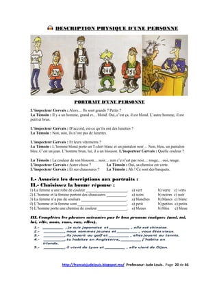 DESCRIPTION PHYSIQUE D’UNE PERSONNE




                           PORTRAIT D’UNE PERSONNE
L’inspecteur Gervais : Alors… Ils sont grands ? Petits ?
La Témoin : Il y a un homme, grand et… blond. Oui, c’est ça, il est blond. L’autre homme, il est
petit et brun.

L’inspecteur Gervais : D’accord, est-ce qu’ils ont des lunettes ?
La Témoin : Non, non, ils n’ont pas de lunettes.

L’inspecteur Gervais : Et leurs vêtements ?
La Témoin : L’homme blond porte un T-shirt blanc et un pantalon noir… Non, bleu, un pantalon
bleu. C’est un jean. L’homme brun, lui, il a un blouson. L’inspecteur Gervais : Quelle couleur ?

La Témoin : La couleur de son blouson… noir… non c’e n’est pas noir… rouge… oui, rouge.
L’inspecteur Gervais : Autre chose ?       La Témoin : Oui, sa chemise est verte.
L’inspecteur Gervais : Et ses chaussures ? La Témoin : Ah ! Ce sont des basquets.

I.- Associez les descriptions aux portraits :
II.- Choisissez la bonne réponse :
1) La femme a une robe de couleur _____________________.        a) vert        b) verte     c) verts
2) L’homme et la femme portent des chaussures __________.       a) noirs       b) noires    c) noir
3) La femme n’a pas de souliers _______________________.        a) blanches    b) blancs    c) blanc
4) L’homme et la femme sont _________________________.          a) petit       b) petites   c) petits
5) L’homme porte une chemise de couleur _______________.        a) bleues      b) bleu      c) bleue

III. Complétez les phrases suivantes par le bon pronom tonique: (moi, toi,
lui, elle, nous, vous, eux, elles).




                    http://francaisjudelouis.blogspot.mx/ Professeur: Jude Louis. Page 20 de 46
 