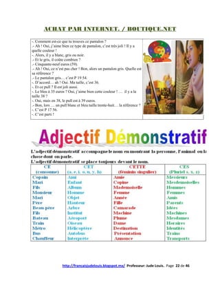 ACHAT PAR INTERNET. / BOUTIQUE.NET

-. Comment est-ce que tu trouves ce pantalon ?
.- Ah ! Oui, j’aime bien ce type de pantalon, c’est très joli ! Il y a
quelle couleur !
-. Alors, il y a blanc, gris ou noir.
.- Et le gris, il coûte combien ?
.- Cinquante-neuf euros (59).
.- Ah ! Oui, ce n’est pas cher ! Bon, alors un pantalon gris. Quelle est
sa référence ?
.- Le pantalon gris… c’est P 19 54.
-. D’accord… ah ! Oui. Ma taille, c’est 36.
-. Et ce pull ? Il est joli aussi.
-. Le bleu à 35 euros ? Oui, j’aime bien cette couleur ! … il y a la
taille 38 ?
-. Oui, mais en 38, le pull est à 39 euros.
.- Bon, lors … un pull blanc et bleu taille trente-huit… la référence ?
-. C’est P 17 56.
-. C’est parti !




                    http://francaisjudelouis.blogspot.mx/ Professeur: Jude Louis. Page 22 de 46
 