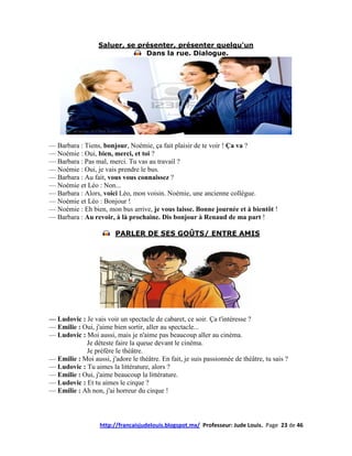 Saluer, se présenter, présenter quelqu'un
                               Dans la rue. Dialogue.




— Barbara : Tiens, bonjour, Noémie, ça fait plaisir de te voir ! Ça va ?
— Noémie : Oui, bien, merci, et toi ?
— Barbara : Pas mal, merci. Tu vas au travail ?
— Noémie : Oui, je vais prendre le bus.
— Barbara : Au fait, vous vous connaissez ?
— Noémie et Léo : Non...
— Barbara : Alors, voici Léo, mon voisin. Noémie, une ancienne collègue.
— Noémie et Léo : Bonjour !
— Noémie : Eh bien, mon bus arrive, je vous laisse. Bonne journée et à bientôt !
— Barbara : Au revoir, à là prochaine. Dis bonjour à Renaud de ma part !

                         PARLER DE SES GOÛTS/ ENTRE AMIS




— Ludovic : Je vais voir un spectacle de cabaret, ce soir. Ça t'intéresse ?
— Emilie : Oui, j'aime bien sortir, aller au spectacle...
— Ludovic : Moi aussi, mais je n'aime pas beaucoup aller au cinéma.
            Je déteste faire la queue devant le cinéma.
            Je préfère le théâtre.
— Emilie : Moi aussi, j'adore le théâtre. En fait, je suis passionnée de théâtre, tu sais ?
— Ludovic : Tu aimes la littérature, alors ?
— Emilie : Oui, j'aime beaucoup la littérature.
— Ludovic : Et tu aimes le cirque ?
— Emilie : Ah non, j'ai horreur du cirque !



                   http://francaisjudelouis.blogspot.mx/ Professeur: Jude Louis. Page 23 de 46
 