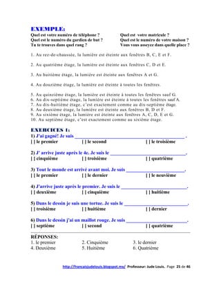 EXEMPLE:
Quel est votre numéro de téléphone ?             Quel est votre matricule ?
Quel est le numéro du gardien de but ?           Quel est le numéro de votre maison ?
Tu te trouves dans quel rang ?                   Vous vous asseyez dans quelle place ?

1. Au rez-de-chaussée, la lumière est éteinte aux fenêtres B, C, E et F.

2. Au quatrième étage, la lumière est éteinte aux fenêtres C, D et E.

3. Au huitième étage, la lumière est éteinte aux fenêtres A et G.

4. Au douzième étage, la lumière est éteinte à toutes les fenêtres.

5. Au quinzième étage, la lumière est éteinte à toutes les fenêtres sauf G.
6. Au dix-septième étage, la lumière est éteinte à toutes les fenêtres sauf A.
7. Au dix-huitième étage, c’est exactement comme au dix-septième étage.
8. Au deuxième étage, la lumière est éteinte aux fenêtres B, D et F.
9. Au sixième étage, la lumière est éteinte aux fenêtres A, C, D, E et G.
10. Au septième étage, c’est exactement comme au sixième étage.

EXERCICES 1:
1) J'ai gagné! Je suis _____________________________________________ .
[ ] le premier            [ ] le second             [ ] le troisième

2) J' arrive juste après le 4e. Je suis le _______________________________.
[ ] cinquième              [ ] troisième                  [ ] quatrième

3) Tout le monde est arrivé avant moi. Je suis ________________________.
[ ] le premier           [ ] le dernier                [ ] le neuvième

4) J'arrive juste après le premier. Je suis le ___________________________.
[ ] deuxième               [ ] cinquième                 [ ] huitième

5) Dans le dessin je suis une tortue. Je suis le __________________________.
[ ] troisième             [ ] huitième                    [ ] dernier

6) Dans le dessin j'ai un maillot rouge. Je suis _________________________.
[ ] septième              [ ] second                     [ ] quatrième

RÉPONSES:
1. le premier              2. Cinquième                  3. le dernier
4. Deuxième                5. Huitième                   6. Quatrième


                http://francaisjudelouis.blogspot.mx/ Professeur: Jude Louis. Page 25 de 46
 