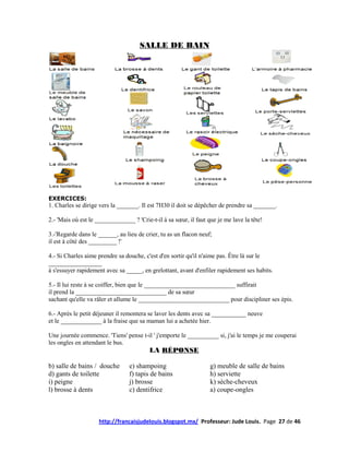 SALLE DE BAIN




EXERCICES:
1. Charles se dirige vers la _______. Il est 7H30 il doit se dépêcher de prendre sa _______.

2.- 'Mais où est le _____________ ? 'Crie-t-il à sa sœur, il faut que je me lave la tête!

3.-'Regarde dans le ______, au lieu de crier, tu as un flacon neuf;
il est à côté des _________ !'

4.- Si Charles aime prendre sa douche, c'est d'en sortir qu'il n'aime pas. Être là sur le
_________________
à s'essuyer rapidement avec sa _____, en grelottant, avant d'enfiler rapidement ses habits.

5.- Il lui reste à se coiffer, bien que le _____________________________ suffirait
il prend la _____________________________ de sa sœur
sachant qu'elle va râler et allume le _____________________________ pour discipliner ses épis.

6.- Après le petit déjeuner il remontera se laver les dents avec sa ___________ neuve
et le _____________ à la fraise que sa maman lui a achetée hier.

Une journée commence. 'Tiens' pense t-il ' j'emporte le __________ si, j'ai le temps je me couperai
les ongles en attendant le bus.
                                          LA RÉPONSE

b) salle de bains / douche       e) shampoing                      g) meuble de salle de bains
d) gants de toilette             f) tapis de bains                 h) serviette
i) peigne                        j) brosse                         k) sèche-cheveux
l) brosse à dents                c) dentifrice                     a) coupe-ongles



                     http://francaisjudelouis.blogspot.mx/ Professeur: Jude Louis. Page 27 de 46
 