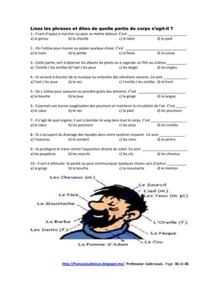 Lisez les phrases et dites de quelle partie du corps s’agit-il ?
1.- Il sert d’appui à marcher ou pour se mettre debout. C’est ______________________________.
a) le genou               b) la cheville                c) le talon          d) le pied

2.- On l’utilise pour manier ou palper quelque chose. C’est _______________________________.
a) la main               b) la jambe                    c) la fesse         d) la cuisse

3.- Cette partie, sert à observer les albums de photo ou à regarder un film au cinéma __________.
a) l’oreille / les oreilles b) l’œil / les yeux          c) les doigts           d) les ongles

4.- Ils servent à écouter de la musique ou entendre des vibrations sonores. Ce sont ____________.
a) l’œil / les yeux       b) le nez                     c) l’oreille / les oreilles d) le front

5.- On L’utilise pour savourer ou prendre goûts des aliments. C’est ________________________.
a) la bouche             b) la joue                     c) la gorge           d) la langue

6.- Il permet une bonne oxygénation des poumons et maintenir la circulation de l’air. C’est _____.
a) le cœur             b) le nez                    c) le pied               d) les poumons

7.- Il s’agit de quel organe, il sert à bomber le sang dans tout le corps. C’est __________________.
a) le cœur                b) les poumons                   c) les yeux              d) les oreilles

8.- Ils s’occupent du drainage des liquides dans notre système corporel. Ce sont _____________.
a) l’estomac             b) le nombril                   c) les reins          d) le ventre

9.- Ils protègent le crâne contre l’exposition directe du soleil. Ce sont _______________________.
a) les paupières         b) les sourcils                   c) les cil s           d) les cheveux

10.- Il sert à véhiculer la parole ou pour communiquer quelques choses vers d’autrui __________.
a) la gorge               b) la bouche                 c) la moustache        d) le menton




                    http://francaisjudelouis.blogspot.mx/ Professeur: Jude Louis. Page 36 de 46
 
