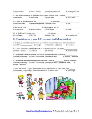 a) neveu / nièce        b) voisin / voisine     c) collègue / camarade          d) père / petite-fille

7.- C’est le deuxième mari de ma mère, mais ce n’est pas mon père, il est mon ________________
a) beau-frère          b) grand-père          c) grand-mère                    d) beau-père

8.- La mère de mon épouse est ma _________________ et je suis son _______________________
a) bru / belle-sœur   b) belle-mère / gendre c) femme / mari              d) fille

9.- Ma femme est la __________________ de ma mère et je suis son _______________________.
a) sœur / mère         b) tante / cousine  c) bru / époux                d) oncle

10.- Le fils de mon frère est mon _______________ et je suis son __________________________.
a) frère / sœur          b) fils / fille      c) époux / mari               d) neveu / oncle

II.- Complétez avec le nom de l’événement familial qui convient.

1.- Mathieu et Marie-Lourde ont rompu leur relation la semaine dernière. Marie-Lourde m’a
raconté leur _____________. a) mariage        b) séparation c) divorce       d) naissance

2.- Le bébé de Canisse est né cette nuit, on nous annonce le fait part de sa ________________.
a) la mort / le décès  b) naissance            c) le mariage                   d) la convivialité

3.- On annonce l’union de Céline et Mathieu à l’église Notre-Dame, ils vont se ______________.
a) marier / le mariage b) naître / la naissance c) mourir / la mort        d) divorcer / le divorce

4.- On annonce l’enterrement de monsieur Moïses, il vient de ___________ aujourd’hui même.
a) marier / le mariage b) naître / la naissance c) mourir / la mort / décéder/ le décès d)
divorcer / le divorce

5.- Vous êtes convié à l’église Notre-Dame Pour la présentation de notre bébé, c’est _______.
a) le baptême / baptiser b) la première communion c) la naissance              d) le mariage




                    http://francaisjudelouis.blogspot.mx/ Professeur: Jude Louis. Page 38 de 46
 