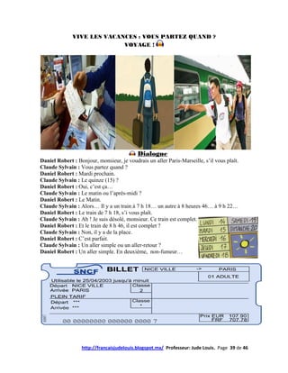 VIVE LES VACANCES : VOUS PARTEZ QUAND ?
                            VOYAGE !




                                           Dialogue
Daniel Robert : Bonjour, monsieur, je voudrais un aller Paris-Marseille, s’il vous plaît.
Claude Sylvain : Vous partez quand ?
Daniel Robert : Mardi prochain.
Claude Sylvain : Le quinze (15) ?
Daniel Robert : Oui, c’est ça…
Claude Sylvain : Le matin ou l’après-midi ?
Daniel Robert : Le Matin.
Claude Sylvain : Alors… Il y a un train à 7 h 18… un autre à 8 heures 46… à 9 h 22…
Daniel Robert : Le train de 7 h 18, s’i vous plaît.
Claude Sylvain : Ah ! Je suis désolé, monsieur. Ce train est complet.
Daniel Robert : Et le train de 8 h 46, il est complet ?
Claude Sylvain : Non, il y a de la place.
Daniel Robert : C’est parfait.
Claude Sylvain : Un aller simple ou un aller-retour ?
Daniel Robert : Un aller simple. En deuxième, non-fumeur…




                  http://francaisjudelouis.blogspot.mx/ Professeur: Jude Louis. Page 39 de 46
 