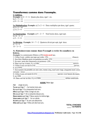 Transformez comme dans l’exemple.
L’Addition.
Exemple: a) 4 + 2 = 6 Quatre plus deux, égal = six.
b) 5 + 7 = 12 ____________________________________________________________.
c) 9 + 5 = 14 ____________________________________________________________.

La Multiplication. Exemple: a) 2 x 2 = 4 Deux multipliez par deux, égal quatre.
b) 5 x 2 = 10 _____________________________________________________________.
c) 3 x 3 = 9 _____________________________________________________________.

La Soustraction. Exemple: a) 9 – 2 = 7 Neuf moins deux, égal sept.
b) 14 – 8 = 6 _____________________________________________________________.
c) 3 – 3 = 0 _____________________________________________________________.

La Division. Exemple: 14 ÷ 7 = 2 Quatorze divisé par sept, égal deux.
6÷2=3        _____________________________________________________________.
15 ÷ 3 = 5   _____________________________________________________________.

4.- Entrainez-vous comme dans l’exemple à écrire les nombres en
lettres.
Exemple: Le commissaire Hilaire a (39) trente-neuf ans.
1. Céline Louis achète une jupe qui coûte (70) _________________________ (francs).
2. Son frère Mathieu porte un pantalon en taille (33) ____________________________.
3. Sa sœur porte des chaussures en pointures (28) _____________________________.
4. Dans son sac à main, il y a (100) ____________________________________ euros €.
5. Céline Louis est née le (14) _________________________________________ janvier,
6. en (1959) _____________________________________________________________.
7. Son numéro de portable est zéro zéro, trente-cinq, neuf cent vingt, cinquante-neuf, seize,
soixante - treize ________________________________________________________.
8. Céline Louis est morte le (11) _____________________ janvier, à six heures du matin.
9. en 1998 _____________________________________________________________.
10. Dans son sac au dos, il y a (1500) __________________________ dollars américain.

                                       AVOIR / Mon âge:
J’ai    vingt-six ans.
Tu as quel âge ? J’ai trente-trois ans.
Il a quel âge ? Il a cinquante-huit ans.
Elle a quel âge ? Elle a vingt-six ans
On a quel âge ? On a soixante-douze ans.
Nous avons quel âge ? Nous avons le même âge.
Vous avez quel âge ? J’ai un siècle.
Ils ont quel âge ? Ils ont une décennie.
Elles ont quel âge ? Elles ont dix-huit ans.
                                                                         TOTAL D’INCISES
                                                                          ____ /10 POINTS


                    http://francaisjudelouis.blogspot.mx/ Professeur: Jude Louis. Page 4 de 46
 