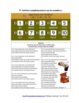 Activités complémentaires sur les nombres :




                                                (Refrain)
                           J’ai mal au dos, J’ai mal au dos, J’ai mal au dos,
                             J’ai mal au dos, J’ai mal au dos, oh, oh (bis)
J’ai un sac trop lourd, un sac trop lourd            J’ai un sac trop lourd, un sac trop lourd
Avec vingt cahiers qu’on peut trouver dedans         Avec mon classeur, mes tubes de peinture
Et la moitié n’sert à rien le plus souvent           Et mon bonnet de bain
                                                     Qu’on peut trouver dedans
J’ai un sac trop lourd, un sac trop lourd            Et la moitié n’sert à rien le plus souvent
Avec vingt cahiers
Et cinquante crayons qu’on peut trouver dedans       Car J’ai un sac trop lourd, un sac trop lourd
Et la moitié n’sert à rien le plus souvent           Avec vingt cahiers (bis)
                                                     Et cinquante crayons (bis)
J’ai un sac trop lourd, un sac trop lourd            Un livre de calcul (bis)
Avec vingt cahiers et cinquante crayons              Avec mon classeur (bis)
Un livre de calcul qu’on peut trouver dedans         Mes tubes de peinture (bis)
Et la moitié n’sert à rien le plus souvent           Et mon bonnet de bain (bis)
                                                     Mes chaussures de sport (bis)
Car J’ai un sac trop lourd, un sac trop lourd        Une corde à sauter (bis)
Avec mon classeur                                    Un morceau d’gruyère (bis)
Qu’on peut trouver dedans                            La laisse de mon chien (bis)
Et la moitié n’sert à rien le plus souvent           Le dernier Titeuf (bis)
                                                     Et mon aquarium (bis)
J’ai un sac trop lourd, un sac trop lourd            Et un disque de ZUT (bis)
Avec mon classeur, mes tubes de peinture             Et ma roue de vélo (bis)
Qu’on peut trouver dedans                            Ma caisse à outils (bis)
Et la moitié n’sert à rien le plus souvent            Et c’est pas ça qui rend plus intelligent !!!




                   http://francaisjudelouis.blogspot.mx/ Professeur: Jude Louis. Page 46 de 46
 