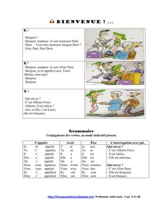 Bienvenue !                             3, 4, 5




1.-

- Bonjour !
- Bonjour, madame. Je suis monsieur Doré.
- Doré… Vous êtes monsieur Jacques Doré ?
- Non, Paul. Paul Doré.



2.-
- Bonjour, madame. Je suis Aline Doré.
- Bonjour, je m’appelle Lucie Ferro.
Alberto, mon mari.
- Bonjour.
- Bonjour.

3.-

- Qui est-ce ?
- C’est Alberto Ferro.
- Alberto, il est italien ?
- Oui, et elle, c’est Lucie,
elle est française.




                                     Grammaire
                   Conjugaisons des verbes, au mode indicatif présent.

         S’appeler                  Avoir              Être            L’interrogation avec qui.
Je       m’     appelle        J’     ai       Je      suis        Qui est-ce ?
Tu       t’     appelles       Tu     as       Tu      es          - C’est Alberto Ferro.
Il       s’     appelle        Il     a        Il      est         - Il est italien.
Elle     s’     appelle        Elle   a        Elle    est         - Elle est italienne.
On        s’   appelle         On      a       On      est
Nous     nous appelons         Nous avons      Nous    sommes      Qui est-ce ?
Vous     vous appelez          Vous avez       Vous    êtes        - C’est Aline Doré.
Ils       s’   appellent       Ils     ont     Ils     sont        - Elle est française.
Elles     s’   appellent       Elles ont       Elles   sont        - Il est français.




                    http://francaisjudelouis.blogspot.mx/ Professeur: Jude Louis. Page 5 de 46
 