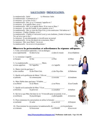 SALUTATION / PRÉSENTATION.
La mademoiselle : Salut!                 Le Monsieur: Salut.
La mademoiselle : Comment ça va ?
Le monsieur : Ça va bien. Et toi ?
La mademoiselle : Oui, ça va ! Comment t’appelles-tu ?
Le monsieur : Je m’appelle Marc, et toi ?
La mademoiselle : Moi, je m’appelle Marie. D’où viens-tu Marc ?
Le monsieur : Je viens du Canada. Je suis canadien, et toi ?
La mademoiselle : Moi, je viens des États-Unis, je suis américaine ! Où habites-tu ?
Le monsieur : J’habite à Québec, et toi ?
La mademoiselle : J’habite à l’université Laval, je suis étudiante, j’étudie le français.
Toi, qu’est-ce que tu fais ?
Le monsieur : Je suis photographe, je travaille pour un journal.
La mademoiselle : Ça me fait plaisir de te rencontrer, Marc !
Le monsieur : Moi, aussi Marie ! Au revoir.
La mademoiselle : Au revoir et à la prochaine !

Observez la présentation et sélectionnez la réponse adéquate.
1.- Cette conversation représente, c’est un dialogue :
a) au supermarché       b) dans la rue                 c) dans le musée             d) au téléphone

2.- Le monsieur s’appelle : ________________________.
a) Jacques            b) Sac                     c) Parc                            d) Marc

3.- La mademoiselle _______________ Marie.
a) nous appelons      b) t’appelles                        c) s’appelle             d) s’appellent

4.- Marie vient du quel pays ?
a) des caraïbes        b) des États-Unis                   c) des Pays-Bas          d) Bahamas

5.- Quelle est la profession de Marie ? Elle est _____________________.
a) patiente             b) commerçante                 c) avocate                   d) étudiante

6.- Marc Habite dans quel pays ? Il habite ___.
a) au Brésil          b) au Maroc                          c) au Pérou              d) au Canada

7.- Quelle est la nationalité de Marc ? Il est ______________________.
a) brésilien            b) péruvien                    c) canadien                  d) haïtien

8.- Qu’est-ce que Marc fait dans la vie ? Il travaille pour un journal, il est _.
a) architecte         b) psychologue                     c) photographe           d) dentiste

9.- Pour commencer la conversation on utilise la formule : __________.
a) enchanté           b) salut                       c) au revoir                   d) bonjour

10.- Pour terminer la conversation, la mademoiselle dit : _______ et à la prochaine.
a) à demain            b) bienvenue                  c) à bientôt             d) au revoir


                      http://francaisjudelouis.blogspot.mx/ Professeur: Jude Louis. Page 8 de 46
 