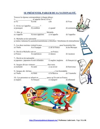 SE PRÉSENTER, PARLER DE SA NATIONALITÉ.
Trouvez la réponse correspondante à chaque phrase:
1.- _________________ m’appelle David. Et toi ?
a) Tu                 b) Elle               c)Je                         d) Vous

2.- Et toi, tu t’appelles _________ ?
a) pourquoi               b) combien            c) quand                 d) comment

 3.- Moi, je _________________________ Michelle.
a) s’appelle          b) nous appelons  c) m’appelle                     d) t’appelles

4.- Michelle est de nationalité ___________________.
a) italien /italienne b) australien/australienne c) brésilien / brésilienne d) vénézuélienne

5.- Les deux touristes visitent le pays __________________ pour la première fois.
a) l’Italie             b) d’Espagne           c) de la France      d) du Mexique

6.- David et Michelle sont en _______________ en France.
a) France              b) espérances       c) danses                     d) vacances

7.- David est de nationalité ________________.
a) japonais / japonaise b) néo-zélandais    c) anglais /anglaise         d) français (e)

8.- Jacques dit aux visiteurs: ____________ chez nous.
a) enchanté             b) salut             c) au revoir                d) bienvenue

9.- Jacques dit: Ah bon, _______________________, c’est formidable.
a) l’Italie            b) Haïti           c) la Bolivie          d) l’Australie

10.- Les personnes se saluent en ________, parce qu’ils sont en France.
a) anglais             b) français           c) espagnol            d) allemand




                     http://francaisjudelouis.blogspot.mx/ Professeur: Jude Louis. Page 9 de 46
 
