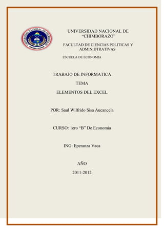 -184785-156845UNIVERSIDAD NACIONAL DE “CHIMBORAZO”<br />FACULTAD DE CIENCIAS POLITICAS Y ADMINIDTRATIVAS<br />ESCUELA DE ECONOMIA<br />TRABAJO DE INFORMATICA<br />TEMA<br />ELEMENTOS DEL EXCEL<br />POR: Saul Wilfrido Sisa Aucancela<br />CURSO: 1ero “B” De Economia<br />ING: Eperanza Vaca<br />AÑO <br />2011-2012<br />ELEMENTOS DE ECXEL<br />        <br />Barra de Inicio Rápido. (Nueva característica de Excel 2007)<br />Barra de Título de la ventana que muestra el nombre del libro abierto.<br />Botones para minimizar, maximizar y cerrar Excel y el documento.<br />Boton de ayuda.<br />Barra de menús.<br />Barras de Herramientas agrupadas por menú. (Nueva característica de Excel 2007)<br />Celda activa.<br />Asistente para funciones.<br />Columnas de la hoja.<br />Filas de la hoja.<br />Celdas de trabajo.<br />Botones de desplazamiento.<br />Hojas del libro.<br />Barra de Estado.<br />Barra de desplazamiento vertical.<br />Barra de desplazamiento horizontal.<br />Zoom del documento.<br />Vista del documento.<br />Hojas del libro.<br />Barra de desplazamiento horizontal que permite desplazar el contenido de de forma lateral.<br />Zoom sobre la hoja. (Nueva característica de Excel 2007)<br />Controles para cambiar la vista de la hoja.<br />Barra de estado.<br />LOS PRINCIPALES ELEMENTO DEL ECXEL                                                       En este apartado explicamos un poco los elementos de Excel – hay mucho más de lo que vamos a contar aquí.<br />LIBRO                                                                                                                                  El propio archivo .XLS, ej. ‘Factura.xls’. Es el contenedor de todas las hojas de un libro, tanto de los módulos de VBA. También hay otros formatos de libros de Excel, como el .XLA (add-ins). Unos ejemplos de formatos son<br />NombreSufijoExcel Workbook.xlsExcel Add-in (complemento).xlaTemplate (Excel 97-2000).xltWorkspace (Excel 97-2000).xlwExcel version 4.0 workbook.xlwPara ver más: support.microsoft.com/VBA editor<br />HOJA DE CALCULO                                                                                                     El libro contiene 1 o más hojas (máximo 256). Por defecto, Excel te da 16 hojas al abrir un libro nuevo. No obstante, podrás cambiar este número en Herramientas – Opciones. Además, la hoja puede presentar filas/columnas de dos maneras- A1 o R1C1 (Herramientas – Opciones – General).<br />EstiloQué significaEjemploA1Columnas se expresan por letras.A4, A$4:B$8Filas se expresan por números.R1C1Columnas se expresan por números.R4C1, R[4]C1, R4C1Filas se expresan por números.<br />Columnas                                                                                                                     Cada hoja contiene 256 columnas, una cifra no variable.<br />Filas                                                                                                                                              Cada hoja contiene 65.536 filas, y no se puede alterar este número. ¿Y qué pasa si suprimimos unas 10 filas? Pues, Excel nos añadirá 10 nuevas al final de la columna.<br />Celdas                                                                                                                                     Las intersecciones entre columnas y filas son las celdas. 256 col. x 65.536 líneas te dan 16.777.216 celdas en cada hoja. Es decir suficiente.<br />Contenido de celdas                                                                  Una celda puede contener 3 tipos de datos.<br />texto<br />números (valores)<br />fórmulas (ecuaciones o funciones propias de Excel/usuario)<br />Formato de celda                                                                                                             Aparte del contenido, la celda también guarda un formato. El formato dice, por ejemplo, que el valor de la celda se va a poner en negrita y cursiva. La distinción entre valor y formato es muy importante de entender.<br />Contenido = Green (texto)<br />Formato = fondo verde<br />Formato = fuente Arial<br />Etcetera<br />FORMATO DE CELDAS<br />Sirve para darle una buena presentación a una hoja de cálculo.FUENTE: Sirve para cambiar la apariencia de los datos de una hoja: tamaño, estilo, color, etc. de los datos de una celda, seleccionando previamente el rango de celdas.Pestaña INICIO, ficha FUENTE, se abre un cuadro de diálogo FORMATO DE CELDAS: número, alineación, fuente, bordes, relleno, proteger, subrayado, color, efectos y vista previa.FUENTE: Elige el tipo de letra.ESTILO: Elige un estilo de escritura: normal, cursiva, negrita, etc.<br />  TAMAÑO: Dependiendo del tipo de fuente, elige su tamaño.SUBRAYADO: Al dar clic sobre la flecha, se abre una lista desplegable.COLOR: Al dar clic, se elige un color para la letra.EFECTOS: Hay tres efectos diferentes: tachado, superíndice y subíndice.FUENTE NORMAL: Al activar esta opción, se devuelven todas las opciones de fuente.En la banda de opciones existen botones que permiten modificar algunas de las opciones vistas.<br />  ALINEACIÓN:Se puede asignar formato a las entradas, a fin que los datos queden orientados de una forma determinada, seguimos los pasos:<br />Seleccionar el rango de celdas que queremos dar alguna alineación, clic en la sección alineación y elegimos las opciones deseadas, clic en Aceptar.<br />Las opciones de la ficha son:ALINEACIÓN DEL TEXTO HORIZONTAL: Alinea el contenido de las celdas seleccionadas horizontalmente, elegimos las siguientes opciones:<br />GENERAL: Alinea las celdas seleccionadas, dependiendo del dato introducido, es decir, los números a la derecha y los textos a la izquierda.<br />  IZQUIERDA (Sangría): Alinea el contenido de las celdas seleccionadas a la izquierda de éstas independiente del tipo de dato.<br />CENTRAR: Centra el contenido de las celdas seleccionadas.<br />DERECHA (Sangría): Alinea a la derecha el contenido de las celdas seleccionadas, independiente del tipo de dato.<br />LLENAR: Esta opción repite el dato de la celda para rellenar la anchura de la celda.<br />JUSTIFICAR: El contenido de las celdas seleccionadas se alineará tanto a la derecho como a la izquierda.<br />CENTRAR EN LA SELECCIÓN: Centra el contenido de una celda respecto a todas celdas en blanco seleccionadas a la derecha.<br />La alineación del texto VERTICAL: Alinea el contenido de las celdas seleccionadas verticalmente, es decir, respecto a la altura de las celdas y tiene las siguientes opciones:<br />SUPERIOR: Alinea el contenido de las celdas seleccionadas en la parte superior de estas.<br />CENTRAR: Centra el contenido de las celdas seleccionadas respecto a la altura de las celdas.<br />INFERIOR: alinea del contenido de las celdas seleccionadas en la parte inferior de éstas.<br />JUSTIFICAR: Alinea el contenido de las celdas seleccionadas tanto por la parte superior como por la inferior.<br />ORIENTACIÓN. Permite cambiar el ángulo del contenido de las celdas<br />AJUSTAR TEXTO: Por defecto si introducimos un texto en una celda y este no cabe utiliza la celda contigua; esta opción activada permite que el contenido se visualice exclusivamente en esta, para ello se incrementa la altura de la fila.<br />  REDUCIR HASTA AJUSTAR: El tamaño de la fuente de la celda se reducirá hasta que su contenido pueda mostrar en la celda.<br />COMBINAR CELDAS: Las celdas seleccionadas se unirán en una sola.<br />DIRECCIÓN DE TEXTO: Permite cambiar el orden de lectura del contenido de la celdas .Se utiliza para lenguas que tienen un orden diferente al nuestro.<br />En la banda de opciones existen botones que permiten modificar algunas de las opciones vistas. <br />ALINEAR TEXTO A LA IZQUIRDA: Las celdas seleccionadas pasan a ser izquierda.<br />CENTRAR: Este botón centra horizontalmente los datos.<br />ALINEAR TEXTO A LA DERECHA. Alinea a la derecha los datos seleccionados.<br />ORIENTACIÓN: Gira el texto a un ángulo diagonal para etiquetar columnas estrechas.AJUSTAR TEXTO: Hace que todo el contenido sea visible dentro de una celda mostrándolo en varias líneas.COMBINAR Y CENTRAR: Combina varias celdas o divide celdas que se hayan combinado.AUMENTAR SANGRÍA: Aumenta el margen entre el borde y el texto de la celda.DISMINUIR SANGRÍA: Reduce el margen entre el borde y el texto de la celda.<br /> BORDES:Permite crear líneas en los bordes o lados de las celdas.<br />Para cambiar la apariencia de los datos, siga los pasos:<br />Seleccione el rango de celdas a modificarClic sobre la flecha FUENTEClic sobre la pestaña BORDES.Elegir la opción deseada y ACEPTAREn NINGUNO: Para quitar cualquier borde.CONTORNO: Para crear un borde alrededor de una celda.INTERIOR: Para crear un borde alrededor de celdas seleccionadas, excepto alrededor de la selección.BORDE: Se utiliza cuando no nos sirve ninguno de los botones preestablecidos.<br /> En ESTILO: Se elegirá de la lista un estilo de línea.COLOR: Por defecto el color es automático, al dar clic se elige un color para los bordes.En la banda de opciones se dispone de un botón que nos permite modificar los bordes de forma rápida.RELLENOS:Permite sombrear las celdas para remarcarlas de las demás, siga los pasos:<br />Seleccione el rango de celdas<br />Clic en pestaña Inicio<br />Clic en la flecha FUENTE<br />Clic en pestaña RELLENO<br />Elegir la opción deseada y ACEPTAR<br />COLOR DE FONDO: Se elegirá de la lista un color de fondo determinado.COLOR DE TRAMA: Se elegirá de la lista desplegable un estilo de trama, así como el color de trama.EFECTO DE RELLENO: Aparece la opción de DEGRADADO: Colores y estilo de sombreado.MAS COLORES: Aparece las opciones de Estándar y Personalizado.ESTILO DE TRAMA: Aparecen los diferentes estilos de trama.<br />  NUMERO: Excel nos permite modificar la visualización de los números de la celda:<br />Seleccionar el rango de celdas que queremos modificar el aspecto de los números.<br />Clic en la pestaña INICIO<br />Clic en la flecha de NUMERO<br />Clic en la pestaña Número<br />Elegir opción CATEGORÍA y clic en ACEPTAR<br />Al elegir cualquier opción aparece un recuadro MUESTRA un modelo de cómo quedará nuestra selección en la celda.En el recuadro CATEGORÍA, las más utilizadas son:<br /> GENERAL: Visualiza en la celda exactamente el valor introducido. Este formato admite enteros, decimales, números en forma exponencial.MONEDA: Es parecido a General, permite especificar el número de decimales , se puede escoger el símbolo monetario y la forma de visualizar los números negativos.CONTABILIDAD: Difiere del formato moneda en que alinea los símbolos de moneda y las comas decimales en una columna.FECHA: Contiene números que representan fechas y horas como valores de fecha.HORA: Contiene números que representan valores de hora.PORCENTAJE: Visualiza los números como porcentajes. Se multiplica el valor de la celda por 100 y se le asigna el símbolo %.FRACCIÓN: Permite escoger entre 9 formato de fracción.<br /> CIENTÍFICA: Muestra el valor de la celda en formato de coma flotante, podemos escoger el número de decimales.TEXTO: Las celdas con formato de texto son tratadas como texto incluso si en el texto se encuentra algún número en la celda.ESPECIAL: Contiene algunos formatos especiales, como código postal, numero de teléfono, etc.PERSONALIZADA: Aquí podemos crear un nuevo formato indicando el código del formato.<br />En la banda de opciones FORMATO que permiten modificar el formato de los números de forma rápida. <br /> Al dar clic sobre este botón los números de las celdas seleccionadas se convertirán en formato moneda.% : Par asignar el formato de porcentaje (multiplicará el número por 100 y le añadirá el símbolo porcentaje.<br />PROTECCIÓN DE CELDAS:Es la protección para no permitir su modificación por error o por no tener permiso.Primero protegemos las celdas y luego protegemos la hoja.Por defecto, todas las celdas están protegidas o bloqueadas para que no sufran cambios.Si se activa la casilla Oculta se pretende que la fórmula o el valor de la celda no pueda ser visualizada.Las operaciones de la ficha proteger no tienen efecto si no protegemos la hoja.<br />De pestaña INICIO, herramientas FUENTE, la opción Proteger.<br />Los pasos son:<br />  Seleccionar pestaña REVISAR, en sección CAMBIOS, clic sobre Proteger hoja.Dejar activada la casilla Proteger hoja y contenido de celdas bloqueadas para proteger el contenido de las celdas de la hoja activa. Permitir las opciones deseadas de la casilla Permitir a los usuarios de esta hoja de cálculo para que no tenga efecto la protección para la modificación seleccionada y desactivarla para tener en cuenta la protección. Si queremos asignar una contraseña para que solamente pueda desproteger la hoja la persona que sepa la contraseña, escribirla en el recuadro Contraseña.Clic en ACEPTAR.<br />  Si hemos puesto contraseña, nos pedirá la confirmación de la misma, clic en Aceptar.A partir de ahora la hoja activa se encuentra protegida, por lo que no se podrán modificaraquellas celdas bloqueadas en un principio. Si queremos desproteger la hoja, volveremos a realizar los mismos pasos que en la protección, es decir: <br />Seleccionar la pestaña REVISAR, clic en el botón Desproteger hoja de la sección Cambios.<br />Si asignamos una contraseña nos pedirá y clic en aceptar.<br />FORMATO DE CELDAS<br />Excel nos permite no solo realizar cuentas sino que también nos permite darle una buena presentación a nuestra hoja de cálculo resaltando la información más interesante, de un solo vistazo podremos percibir la información más importante y así sacar conclusiones de forma rápida y eficiente. <br />