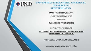 UNIVERSIDAD INTERAMERICANA PARA EL
DESARROLLO
SEDE TEHUACAN
MAESTRIA EN EDUCACIÓN
CUARTO CUATRIMESTRE

MATERÍA:
TALLER DE INVESTIGACIÓN
PROYECTO INTEGRADOR
EL USO DEL PROGRAMA FONÉTICA PARA TRATAR
PROBLEMAS DE LENGUAJE.
PROFESORA: MTRA. BLANCA PALAFOX
ALUMNA: MATILDE BLANCO PEÑA

 