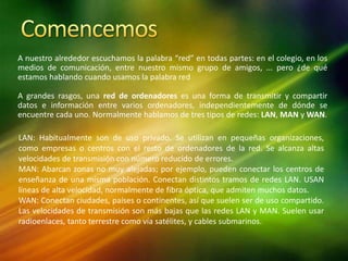 A nuestro alrededor escuchamos la palabra “red” en todas partes: en el colegio, en los
medios de comunicación, entre nuestro mismo grupo de amigos, ... pero ¿de qué
estamos hablando cuando usamos la palabra red
A grandes rasgos, una red de ordenadores es una forma de transmitir y compartir
datos e información entre varios ordenadores, independientemente de dónde se
encuentre cada uno. Normalmente hablamos de tres tipos de redes: LAN, MAN y WAN.
LAN: Habitualmente son de uso privado. Se utilizan en pequeñas organizaciones,
como empresas o centros con el resto de ordenadores de la red. Se alcanza altas
velocidades de transmisión con número reducido de errores.
MAN: Abarcan zonas no muy alejadas; por ejemplo, pueden conectar los centros de
enseñanza de una misma población. Conectan distintos tramos de redes LAN. USAN
líneas de alta velocidad, normalmente de fibra óptica, que admiten muchos datos.
WAN: Conectan ciudades, países o continentes, así que suelen ser de uso compartido.
Las velocidades de transmisión son más bajas que las redes LAN y MAN. Suelen usar
radioenlaces, tanto terrestre como vía satélites, y cables submarinos.
 
