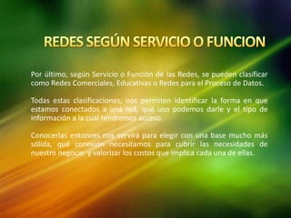 Por último, según Servicio o Función de las Redes, se pueden clasificar
como Redes Comerciales, Educativas o Redes para el Proceso de Datos.
Todas estas clasificaciones, nos permiten identificar la forma en que
estamos conectados a una red, qué uso podemos darle y el tipo de
información a la cual tendremos acceso.
Conocerlas entonces nos servirá para elegir con una base mucho más
sólida, qué conexión necesitamos para cubrir las necesidades de
nuestro negocio y valorizar los costos que implica cada una de ellas.
 