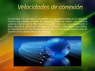 La velocidad a la cual viaja la información en una red está dada por la velocidad
máxima que soporta el medio de transporte. Entre los medios más comunes
podemos afirmar que la fibra óptica es la más veloz, con aproximadamente 2
Gbps; después le sigue el par trenzado, con 100 Mbps a 1000 Mbps; y por último,
las conexiones Wi-Fi, con 54 Mbps en promedio. Las velocidades pueden variar de
acuerdo con los protocolos de red utilizados
 