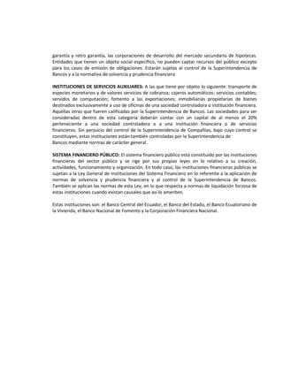garantía y retro garantía, las corporaciones de desarrollo del mercado secundario de hipotecas.
Entidades que tienen un objeto social específico, no pueden captar recursos del público excepto
para los casos de emisión de obligaciones. Estarán sujetas al control de la Superintendencia de
Bancos y a la normativa de solvencia y prudencia financiera
INSTITUCIONES DE SERVICIOS AUXILIARES: A las que tiene por objeto lo siguiente: transporte de
especies monetarios y de valores servicios de cobranza; cajeros automáticos; servicios contables;
servidos de computación; fomento a las exportaciones; inmobiliarias propietarias de bienes
destinados exclusivamente a uso de oficinas de una sociedad controladora o institución financiera.
Aquellas otras que fueren calificadas por la Superintendencia de Bancos. Las sociedades para ser
consideradas dentro de esta categoría deberán contar con un capital de al menos el 20%
perteneciente a una sociedad controladora o a una institución financiera o de servicios
financieros. Sin perjuicio del control de la Superintendencia de Compañías, bajo cuyo control se
constituyen, estas instituciones están también controladas por la Superintendencia de
Bancos mediante normas de carácter general.
SISTEMA FINANCIERO PÚBLICO: El sistema financiero público está constituido por las instituciones
financieras del sector público y se rige por sus propias leyes en lo relativo a su creación,
actividades, funcionamiento y organización. En todo caso, las instituciones financieras públicas se
sujetan a la Ley General de Instituciones del Sistema Financiero en lo referente a la aplicación de
normas de solvencia y prudencia financiera y al control de la Superintendencia de Bancos.
También se aplican las normas de esta Ley, en lo que respecta a normas de liquidación forzosa de
estas instituciones cuando existan causales que así lo ameriten.
Estas instituciones son: el Banco Central del Ecuador, el Banco del Estado, el Banco Ecuatoriano de
la Vivienda, el Banco Nacional de Fomento y la Corporación Financiera Nacional.

 