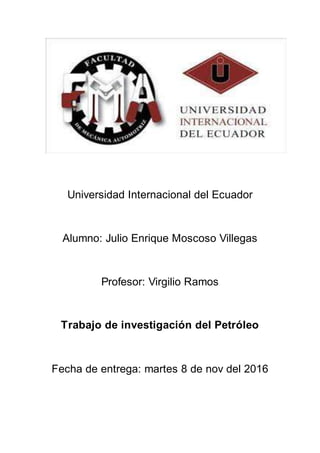Universidad Internacional del Ecuador
Alumno: Julio Enrique Moscoso Villegas
Profesor: Virgilio Ramos
Trabajo de investigación del Petróleo
Fecha de entrega: martes 8 de nov del 2016
 