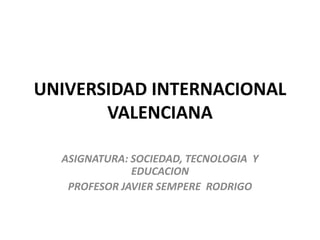 UNIVERSIDAD INTERNACIONAL
VALENCIANA
ASIGNATURA: SOCIEDAD, TECNOLOGIA Y
EDUCACION
PROFESOR JAVIER SEMPERE RODRIGO
 