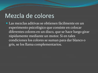 Mezcla de colores Las mezclas aditivas se obtienen fácilmente en un experimento psicológico que consiste en colocar diferentes colores en un disco, que se hace luego girar rápidamente mediante un motor. Si en tales condiciones los colores se suman para dar blanco o gris, se los llama complementarios.