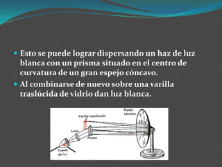 Esto se puede lograr dispersando un haz de luz blanca con un prisma situado en el centro de curvatura de un gran espejo cóncavo. Al combinarse de nuevo sobre una varilla traslúcida de vidrio dan luz blanca.