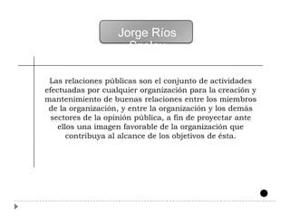 Jorge Ríos
                     Szalay

 Las relaciones públicas son el conjunto de actividades
efectuadas por cualquier organización para la creación y
mantenimiento de buenas relaciones entre los miembros
 de la organización, y entre la organización y los demás
  sectores de la opinión pública, a fin de proyectar ante
    ellos una imagen favorable de la organización que
       contribuya al alcance de los objetivos de ésta.
 