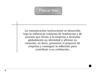 Pascal Weil




 La comunicación institucional se desarrolla
bajo la influencia conjunta de tendencias y de
 sucesos que llevan a la empresa a formular
    globalmente su identidad y afirmar su
 vocación, es decir, presentar el proyecto de
    empresa y conseguir la adhesión para
          contribuir a su realización.
 