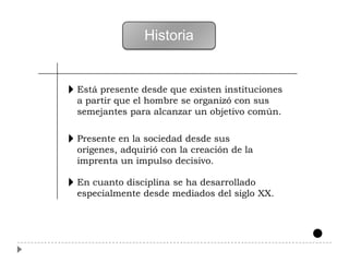Historia


Está presente desde que existen instituciones
a partir que el hombre se organizó con sus
semejantes para alcanzar un objetivo común.

Presente en la sociedad desde sus
orígenes, adquirió con la creación de la
imprenta un impulso decisivo.

En cuanto disciplina se ha desarrollado
especialmente desde mediados del siglo XX.
 