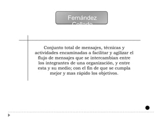 Fernández
                 Collado


     Conjunto total de mensajes, técnicas y
actividades encaminadas a facilitar y agilizar el
 flujo de mensajes que se intercambian entre
 los integrantes de una organización, y entre
 esta y su medio; con el fin de que se cumpla
        mejor y mas rápido los objetivos.
 