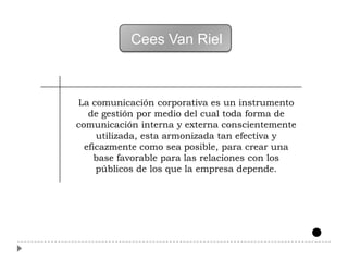 Cees Van Riel



La comunicación corporativa es un instrumento
   de gestión por medio del cual toda forma de
comunicación interna y externa conscientemente
     utilizada, esta armonizada tan efectiva y
  eficazmente como sea posible, para crear una
     base favorable para las relaciones con los
     públicos de los que la empresa depende.
 
