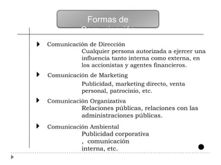 Formas de
           Comunicación
Comunicación de Dirección
          Cualquier persona autorizada a ejercer una
          influencia tanto interna como externa, en
          los accionistas y agentes financieros.
Comunicación de Marketing
          Publicidad, marketing directo, venta
          personal, patrocinio, etc.
Comunicación Organizativa
           Relaciones públicas, relaciones con las
           administraciones públicas.
Comunicación Ambiental
           Publicidad corporativa
           , comunicación
           interna, etc.
 