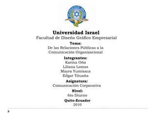 Universidad Israel
Facultad de Diseño Gráfico Empresarial
                 Tema:
     De las Relaciones Públicas a la
     Comunicación Organizacional
           Integrantes:
            Karina Oña
           Liliana Lomas
          Mayra Yumisaca
           Edgar Tituaña
             Asignatura:
       Comunicación Corporativa
                 Nivel:
              6to Diurno
              Quito-Ecuador
                  2010
 