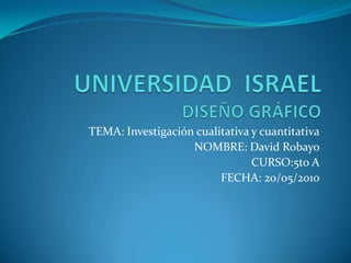 UNIVERSIDAD  ISRAELDISEÑO GRÁFICO TEMA: Investigación cualitativa y cuantitativa NOMBRE: David Robayo CURSO:5to A FECHA: 20/05/2010 