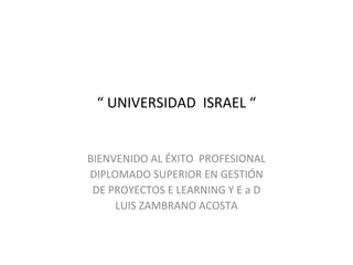 “  UNIVERSIDAD  ISRAEL “ BIENVENIDO AL ÉXITO  PROFESIONAL DIPLOMADO SUPERIOR EN GESTIÓN DE PROYECTOS E LEARNING Y E a D LUIS ZAMBRANO ACOSTA 