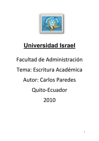                                                        <br />Universidad Israel<br />Facultad de Administración<br />Tema: Escritura Académica <br />Autor: Carlos Paredes <br />Quito-Ecuador <br />2010<br />Índice <br /> INDEX  quot;
quot;
  quot;
Aquot;
  quot;
1quot;
  quot;
3082quot;
 <br />Introducción:3<br />Cuadro manual de escritura4<br />Bibliografía5<br />Introducción: XE quot;
Introducciónquot;
  XE quot;
Introducciónquot;
 <br />En este libro de Raúl Vallejo nos indica que tenemos que cie por ciento Honestos como el plagio no podemos robar los pensamientos de otra persona nos toca tener nuestros propios pensamientos <br />También la conducta tiene que ser lo primordial en el alumnado por que la persona que está dando la clase se merece respeto <br />La colusión debemos tener y  hacer nuestros propios trabajos por que tarde o temprano van hacer evoluciones y no vamos a saber nada del tema <br />Cuadro manual de escritura XE quot;
Cuadro manual de escrituraquot;
  XE quot;
Cuadro manual de escrituraquot;
  <br />Plagio Colusión Conducta improcedente<br />Es la presentación como propios objetos de evolución , el trabajo pensamiento o ideas  En el libro dice que una alumna entrega el trabajo de otro compañero con su nombre La conducta improcedente es todo intento por parte del alumnado de obtener ventajas no justificadas en un componente de evaluación <br />Copia de una obra ajena que se presenta como propiaPacto que acuerdan dos personas con el fin de perjudicar a un terceroEs actuar mal no tener ética <br />Bibliografía XE quot;
Bibliografíaquot;
  XE quot;
Bibliografíaquot;
  <br />http://www.wordreference.com/definicion<br />Raúl Vallejo, manual de escritura académica Editorial corporación nacional Quito Ecuador <br />