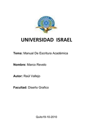 UNIVERSIDAD  ISRAEL<br />Tema: Manual De Escritura Académica<br />Nombre: Marco Revelo<br />Autor: Raúl Vallejo<br />Facultad: Diseño Grafico<br />Quito19-10-2010<br />Índice<br />   Contenido                                                       Págs.<br />Introducción                       …………………………………..3                                                               <br />Cuadro Comparativo       ….…………………………………4                                                       <br />   Bibliografía                      ……………………………………5 <br />Introducción<br />El problema se prolonga hasta la universidad porque en la escuela la escritura, tanto de carácter académico como de carácter creativo carece de espacios de sistematización y practica. <br />Los esfuerzos que existen para cambiar esta situación son pocos y aislados y se ve frenados frente por los prejuicios de los docentes frente al método.<br />En la enseñanza de literatura, tanto en la educación general básica en el bachiller, hay quienes se oponen un método de análisis porque imaginad que va contra el desarrollo del gusto; y, sin embargo, se ha comprobado que entre más profundo es una lectura, gracias a las herramientas de análisis, mayores son las posibilidades de generar lectoras y lectores voraces. <br />Cuadro comparativo<br />PLAGIOCOLUSIONCONDUCTA IMPROCEDENTE<br />Cualquier persona puede, ciertamente, usar las palabras y los pensamientos de otra persona en el trabajo de inversión Es un acto ilesito confabulación para engañar a una o mas personas<br />Pero dicha materia jamás debe aparecer como si fuera de creación propia sino que, por el contrario, este deberá aparecer con la fuente citada.<br />Bibliografía, <br />Vallejo Raúl, Manual de Escritura Académica, pág. 19;<br />www.sicnificado-de.com/colusion_30423.html  <br />