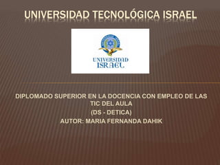 DIPLOMADO SUPERIOR EN LA DOCENCIA CON EMPLEO DE LAS
TIC DEL AULA
(DS - DETICA)
AUTOR: MARIA FERNANDA DAHIK
UNIVERSIDAD TECNOLÓGICA ISRAEL
 