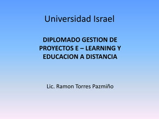 Universidad Israel
DIPLOMADO GESTION DE
PROYECTOS E – LEARNING Y
EDUCACION A DISTANCIA
Lic. Ramon Torres Pazmiño
 