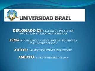 UNIVERSIDAD ISRAEL DIPLOMADO EN: GESTION DE  PROYECTOS EDUCATIVOD  E-LEARNING A DISTANCIA. TEMA: SOCIEDAD DE LA INFORMACION “ POLITICAS A NIVEL INTERNACIONAL” AUTOR: ING MSC EPSILON MELENDEZ ROMO AMBATO: 21 DE SEPTIEMBRE DEL 2010 