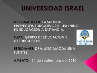 UNIVERSIDAD ISRAEL DIPLOMADO EN: GESTION DE PROYECTOS EDUCATIVOS E- LEARNING EN EDUCACION A DISTANCIA. TEMA: GRUPO DE EDUCACION Y TELEDUCACION  ESTUDIANTE: DRA. MSC MAGDALENA FUENTES. AMBATO:  24 de septiembre del 2010. 