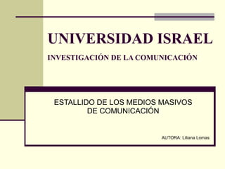 UNIVERSIDAD ISRAEL INVESTIGACIÓN DE LA COMUNICACIÓN   ESTALLIDO DE LOS MEDIOS MASIVOS DE COMUNICACIÓN AUTORA: Liliana Lomas 