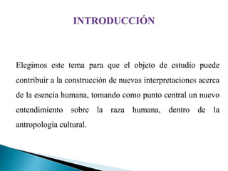 Elegimos este tema para que el objeto de estudio puede
contribuir a la construcción de nuevas interpretaciones acerca
de la esencia humana, tomando como punto central un nuevo
entendimiento sobre la raza humana, dentro de la
antropología cultural.
 