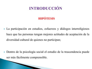 HIPÓTESIS
 La participación en estudios, esfuerzos y diálogos interreligiosos
hace que las personas tengan mejores actitudes de aceptación de la
diversidad cultural de quienes no participan;
 Dentro de la psicología social el estudio de la trascendencia puede
ser más fácilmente comprensible.
 