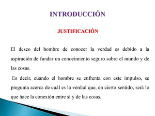 JUSTIFICACIÓN
El deseo del hombre de conocer la verdad es debido a la
aspiración de fundar un conocimiento seguro sobre el mundo y de
las cosas.
Es decir, cuando el hombre se enfrenta con este impulso, se
pregunta acerca de cuál es la verdad que, en cierto sentido, será lo
que hace la conexión entre sí y de las cosas.
 