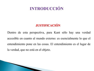 JUSTIFICACIÓN
Dentro de esta perspectiva, para Kant sólo hay una verdad
accesible en cuanto al mundo externo: es esencialmente lo que el
entendimiento pone en las cosas. El entendimiento es el lugar de
la verdad, que no está en el objeto.
 