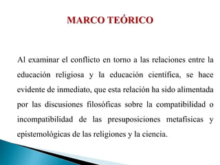 Al examinar el conflicto en torno a las relaciones entre la
educación religiosa y la educación científica, se hace
evidente de inmediato, que esta relación ha sido alimentada
por las discusiones filosóficas sobre la compatibilidad o
incompatibilidad de las presuposiciones metafísicas y
epistemológicas de las religiones y la ciencia.
 