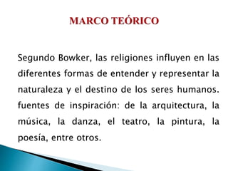 Segundo Bowker, las religiones influyen en las
diferentes formas de entender y representar la
naturaleza y el destino de los seres humanos.
fuentes de inspiración: de la arquitectura, la
música, la danza, el teatro, la pintura, la
poesía, entre otros.
 
